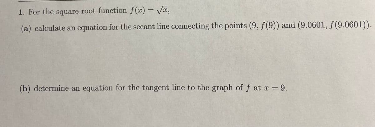1. For the square root function f(x) = VT,
(a) calculate an equation for the secant line connecting the points (9, f (9)) and (9.0601, ƒ (9.0601)).
(b) determine an equation for the tangent line to the graph of f at x = 9.
