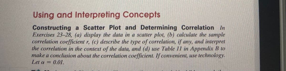 Using and Interpreting Concepts
Constructing a Scatter Plot and Determining Correlation In
Exercises 23-28, (a) display the data in a scatter plot, (b) calculate the sample
correlation coefficient r, (c) describe the type of correlation, if any, and interpret
the correlation in the context of the data, and (d) use Table 11 in Appendix B to
make a conclusion about the correlation coefficient. If convenient, use technology.
Let a =
0.01.
