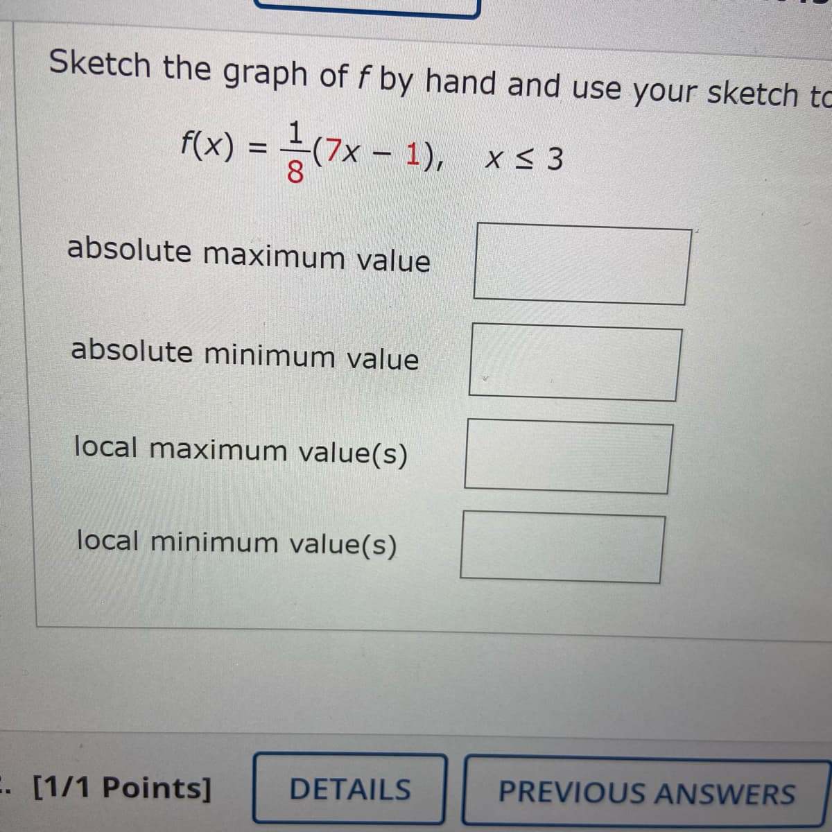 Sketch the graph of f by hand and use your sketch to
f(x) = (7x - 1), x< 3
absolute maximum value
absolute minimum value
local maximum value(s)
local minimum value(s)
E. [1/1 Points]
DETAILS
PREVIOUS ANSWERS
