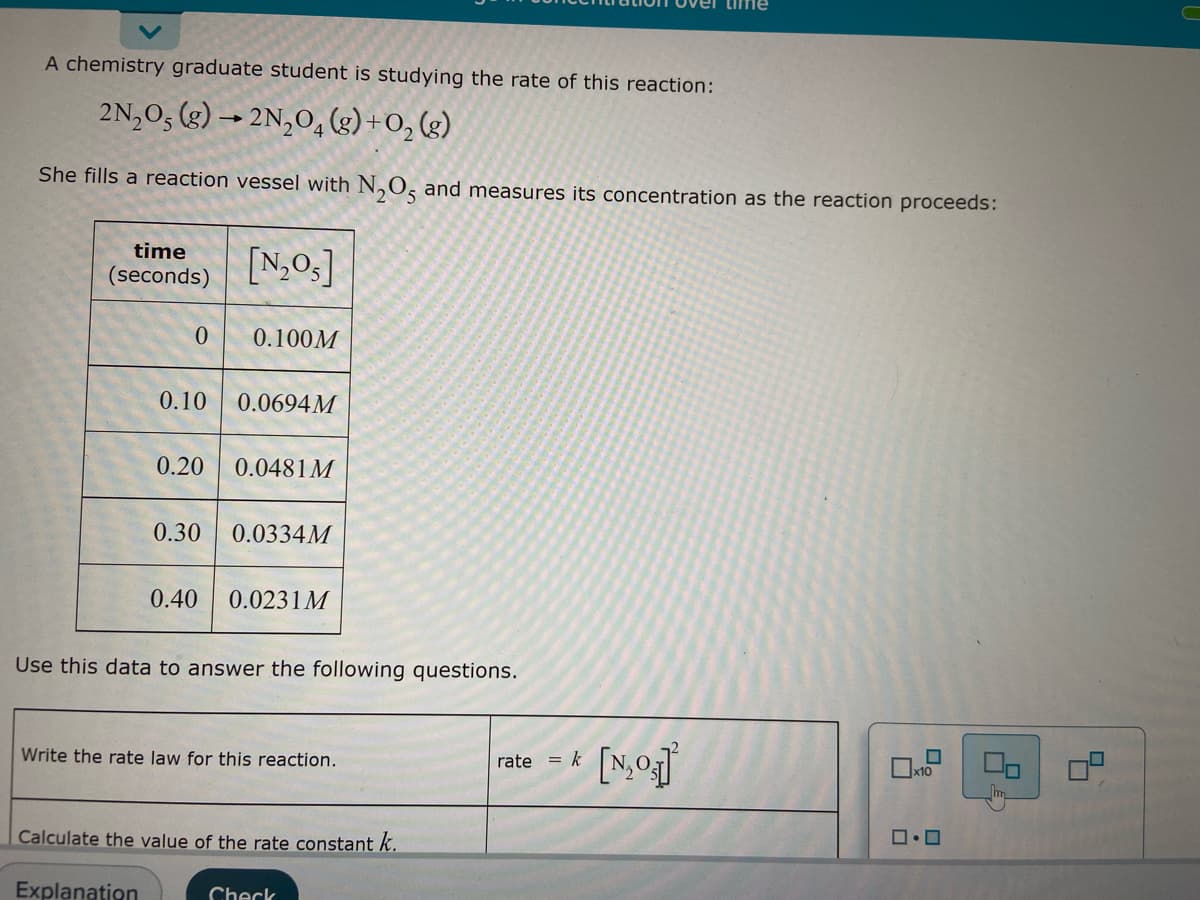 A chemistry graduate student is studying the rate of this reaction:
2N₂O5 (g) → 2N₂O4 (g) + O₂(g)
-
She fills a reaction vessel with N₂O5 and measures its concentration as the reaction proceeds:
time
(seconds) [₂05]
0 0.100M
0.10 0.0694M
0.20 0.0481M
0.30 0.0334M
0.40 0.0231M
Use this data to answer the following questions.
Write the rate law for this reaction.
Calculate the value of the rate constant k.
Explanation
Check
* [N₂0₂]
rate = k
x10
ロ・ロ
2
8