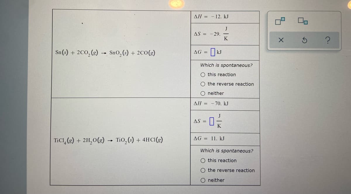 Sn (s) + 2CO₂(g) → SnO₂ (s) + 2CO(g)
-
TiCl (g) + 2H₂O(g) TiO₂ (s) + 4HCl(g)
AH = -12. kJ
J
AS = -29.
K
AG =
KJ
Which is spontaneous?
O this reaction
O the reverse reaction
O neither
AH-70. kJ
AS =
-0-/-/-€
K
AG = 11. kJ
Which is spontaneous?
O this reaction
O the reverse reaction
O neither
5
X
?