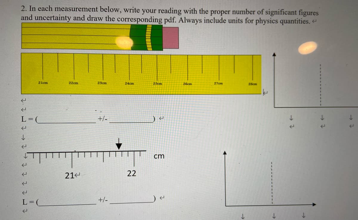 2. In each measurement below, write your reading with the proper number of significant figures
and uncertainty and draw the corresponding pdf. Always include units for physics quantities. e
21cm
22cm
23cm
24cm
25cm
26cm
27cm
28cm
L=(
+/-
cm
214
22
L =
+/-
