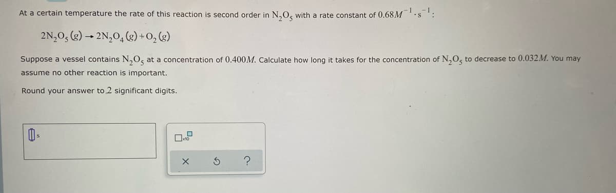 At a certain temperature the rate of this reaction is second order in N₂O5 with a rate constant of 0.68 M
2N₂O, (g) → 2N₂O4 (8) + O₂(g)
Suppose a vessel contains N₂O, at a concentration of 0.400M. Calculate how long it takes for the concentration of N₂O5 to decrease to 0.032M. You may
assume no other reaction is important.
Round your answer to 2 significant digits.
s
x1
S ?
X