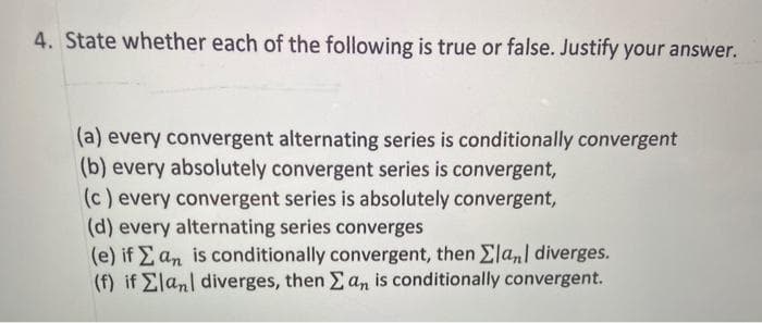 4. State whether each of the following is true or false. Justify your answer.
(a) every convergent alternating series is conditionally convergent
(b) every absolutely convergent series is convergent,
(c) every convergent series is absolutely convergent,
(d) every alternating series converges
(e) if E an is conditionally convergent, then £la,] diverges.
(f) if Elanl diverges, then Ean is conditionally convergent.
