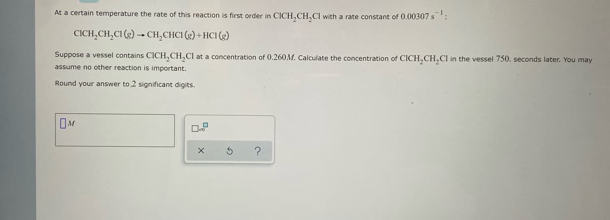 At a certain temperature the rate of this reaction is first order in CICH₂CH₂Cl with a rate constant of 0.00307 s¹:
CICH₂CH₂Cl (g) → CH₂CHCI (g) + HCl (g)
Suppose a vessel contains CICH₂CH₂Cl at a concentration of 0.260M. Calculate the concentration of CICH₂CH₂Cl in the vessel 750. seconds later. You may
assume no other reaction is important.
Round your answer to 2 significant digits.
M
X
3