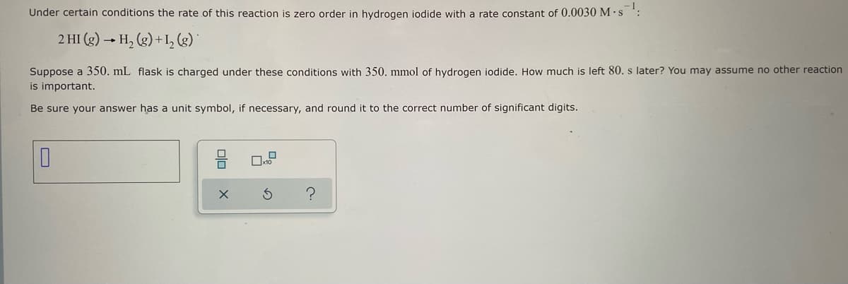 Under certain conditions the rate of this reaction is zero order in hydrogen iodide with a rate constant of 0.0030 M-s¹:
2 HI (g) → H₂(g) + 1₂ (g)
Suppose a 350. mL flask is charged under these conditions with 350. mmol of hydrogen iodide. How much is left 80. s later? You may assume no other reaction
is important.
Be sure your answer has a unit symbol, if necessary, and round it to the correct number of significant digits.
0
x10
Ś
?
olo
X