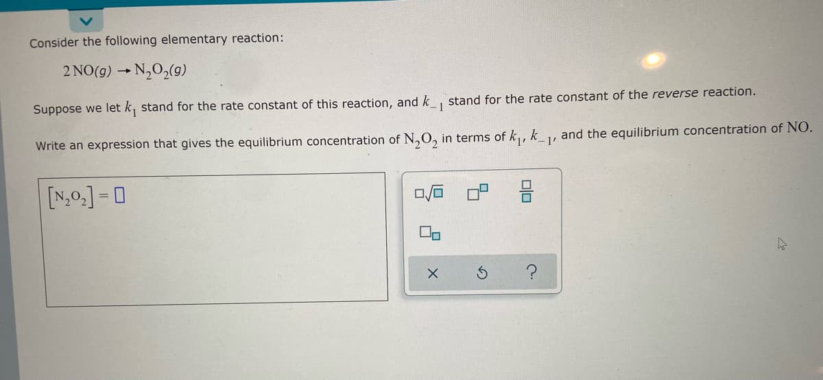 Consider the following elementary reaction:
2 NO(g) → N₂O₂(g)
Suppose we let k stand for the rate constant of this reaction, and k 1
stand for the rate constant of the reverse reaction.
Write an expression that gives the equilibrium concentration of N₂O₂ in terms of k₁,
k
[NO]=0
8
?
and the equilibrium concentration of NO.
1'
A