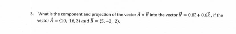 3. What is the component and projection of the vector Å × B into the vector N = 0.87 + 0.6k , if the
vector Å = (10, 16, 3) and B = (5, -2, 2).
