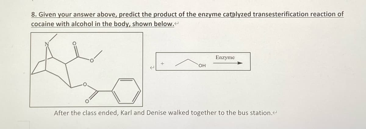 8. Given your answer above, predict the product of the enzyme catalyzed transesterification reaction of
cocaine with alcohol in the body, shown below.
Enzyme
OH
After the class ended, Karl and Denise walked together to the bus station.<