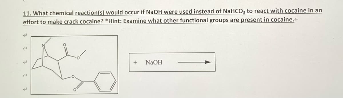 11. What chemical reaction(s) would occur if NaOH were used instead of NaHCO3 to react with cocaine in an
effort to make crack cocaine? *Hint: Examine what other functional groups are present in cocaine.<
←
E
C
+
NaOH
O
(
(