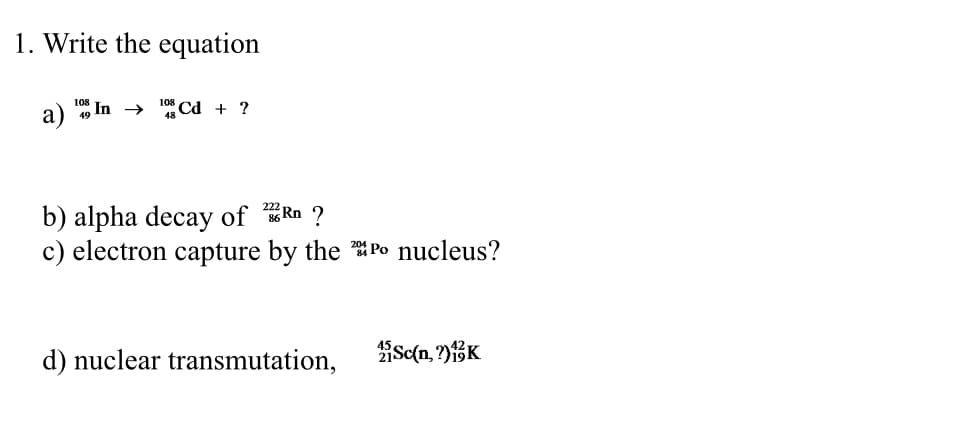 1. Write the equation
a) In → 108 Cd + ?
108
49
48
Rn ?
222
b) alpha decay of
204
c) electron capture by the Po nucleus?
86
d) nuclear transmutation,
Sc(n,?) 13K
