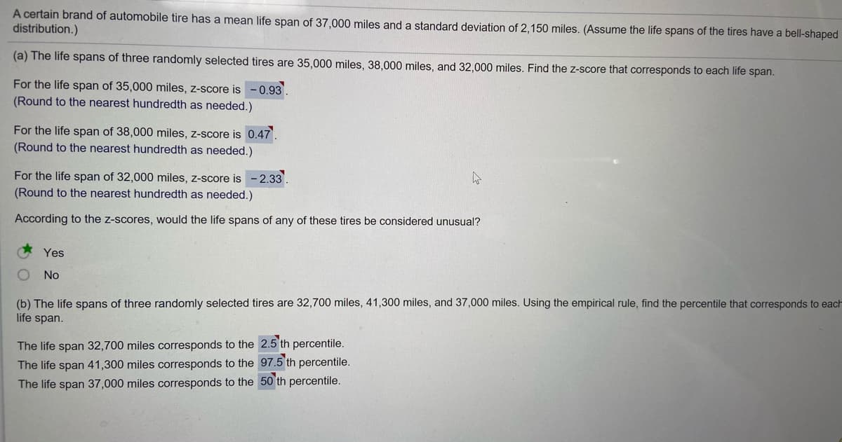 A certain brand of automobile tire has a mean life span of 37,000 miles and a standard deviation of 2,150 miles. (Assume the life spans of the tires have a bell-shaped
distribution.)
(a) The life spans of three randomly selected tires are 35,000 miles, 38,000 miles, and 32,000 miles. Find the z-score that corresponds to each life span.
For the life span of 35,000 miles, z-score is
-0.93.
(Round to the nearest hundredth as needed.)
For the life span of 38,000 miles, z-score is 0.47.
(Round to the nearest hundredth as needed.)
For the life span of 32,000 miles, z-score is - 2.33
(Round to the nearest hundredth as needed.)
According to the z-scores, would the life spans of any of these tires be considered unusual?
Yes
No
(b) The life spans of three randomly selected tires are 32,700 miles, 41,300 miles, and 37,000 miles. Using the empirical rule, find the percentile that corresponds to each
life span.
The life span 32,700 miles corresponds to the 2.5 th percentile.
The life span 41,300 miles corresponds to the 97.5 th percentile.
The life span 37,000 miles corresponds to the 50 th percentile.
