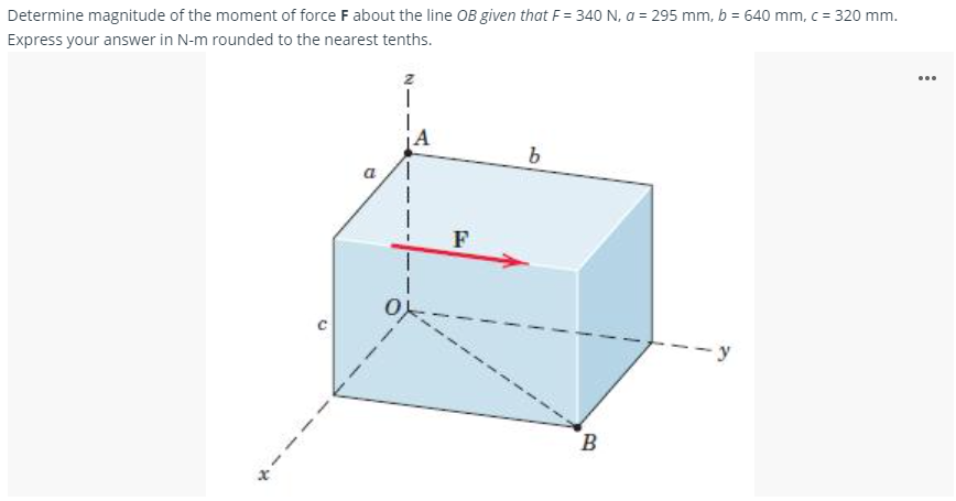 Determine magnitude of the moment of force F about the line OB given that F = 340 N, a = 295 mm, b = 640 mm, c = 320 mm.
Express your answer in N-m rounded to the nearest tenths.
...
a
-y
B
