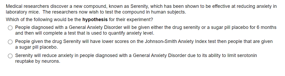 Medical researchers discover a new compound, known as Serenity, which has been shown to be effective at reducing anxiety in
laboratory mice. The researchers now wish to test the compound in human subjects.
Which of the following would be the hypothesis for their experiment?
O People diagnosed with a General Anxiety Disorder will be given either the drug serenity or a sugar pill placebo for 6 months
and then will complete a test that is used to quantify anxiety level.
People given the drug Serenity will have lower scores on the Johnson-Smith Anxiety Index test then people that are given
a sugar pill placebo.
O Serenity will reduce anxiety in people diagnosed with a General Anxiety Disorder due to its ability to limit serotonin
reuptake by neurons.