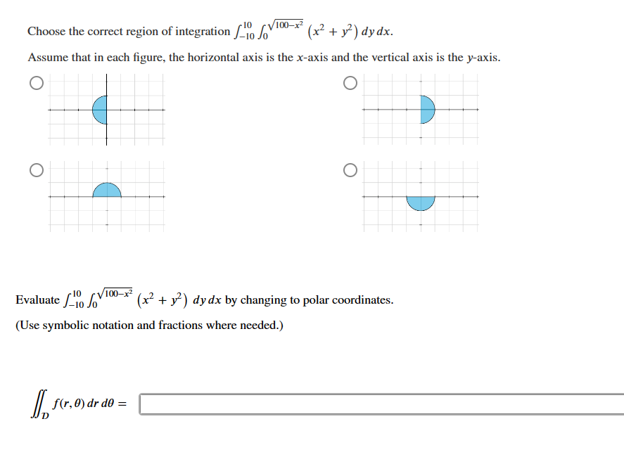 O
Choose the correct region of integration
(x² + y²) dy dx.
Assume that in each figure, the horizontal axis is the x-axis and the vertical axis is the y-axis.
O
100-x²
10
10
100-x²
Evaluate 10
(Use symbolic notation and fractions where needed.)
f(r, 0) dr d0 =
O
(x² + y²) dy dx by changing to polar coordinates.