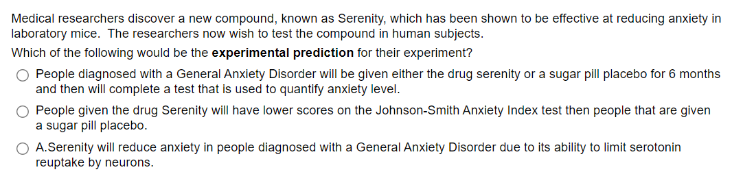 Medical researchers discover a new compound, known as Serenity, which has been shown to be effective at reducing anxiety in
laboratory mice. The researchers now wish to test the compound in human subjects.
Which of the following would be the experimental prediction for their experiment?
O People diagnosed with a General Anxiety Disorder will be given either the drug serenity or a sugar pill placebo for 6 months
and then will complete a test that is used to quantify anxiety level.
O People given the drug Serenity will have lower scores on the Johnson-Smith Anxiety Index test then people that are given
a sugar pill placebo.
O A.Serenity will reduce anxiety in people diagnosed with a General Anxiety Disorder due to its ability to limit serotonin
reuptake by neurons.