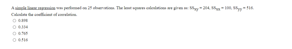 A simple linear regression was performed on 25 observations. The least squares calculations are given as: SSgy = 204, SSxx= 100, SSyy = 516.
Calculate the coefficient of correlation.
O 0.898
O 0.334
O 0.765
O 0.516
