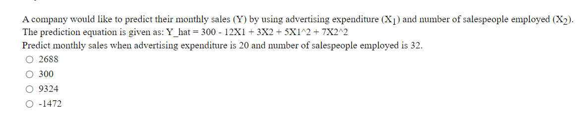A company would like to predict their monthly sales (Y) by using advertising expenditure (X1) and number of salespeople employed (X2).
The prediction equation is given as: Y_hat = 300 - 12X1+ 3X2 + 5X1^2 + 7X2^2
Predict monthly sales when advertising expenditure is 20 and number of salespeople employed is 32.
O 2688
O 300
O 9324
O -1472
