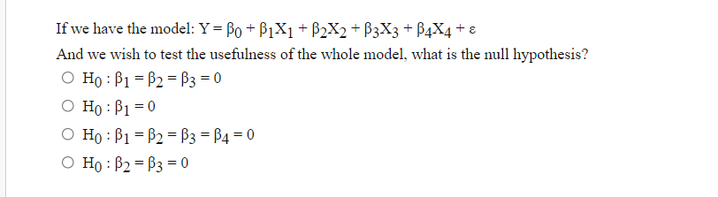 If we have the model: Y = Bo + B1X1 + B2X2 + B3X3 + B4X4 + ɛ
And we wish to test the usefulness of the whole model, what is the null hypothesis?
O Ho : B1 = B2 = ß3 = 0
O Ho : B1 = 0
O Ho : B1 = B2 = ß3 = B4 = 0
O Ho : B2 = B3 = 0
