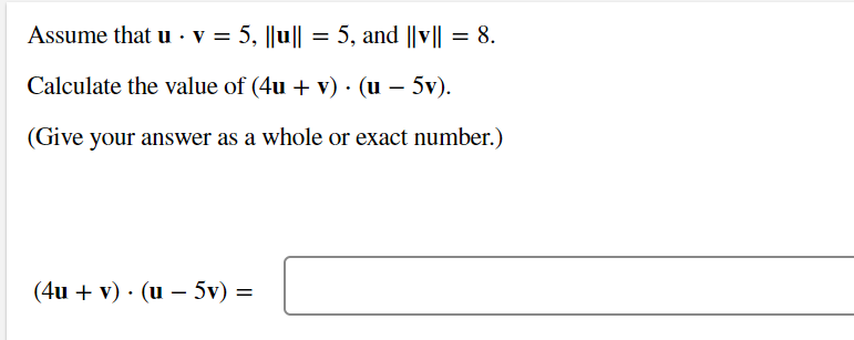 Assume that u v = 5, ||u|| = 5, and ||v|| = 8.
Calculate the value of (4u + v). (u - 5v).
(Give your answer as a whole or exact number.)
(4u + v) (u - 5v) =
=