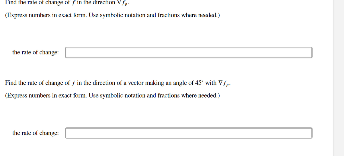 Find the rate of change of f in the direction Vfp.
(Express numbers in exact form. Use symbolic notation and fractions where needed.)
the rate of change:
Find the rate of change of f in the direction of a vector making an angle of 45° with Vƒp.
(Express numbers in exact form. Use symbolic notation and fractions where needed.)
the rate of change:
