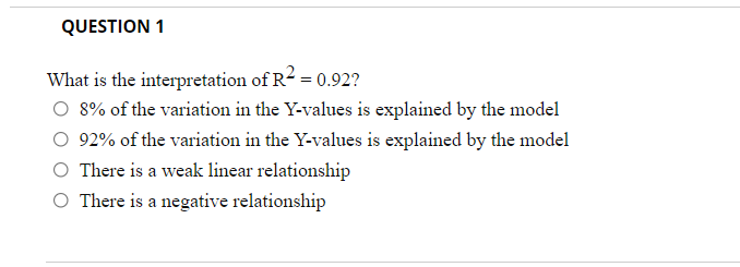 QUESTION 1
What is the interpretation of R2 = 0.92?
O 8% of the variation in the Y-values is explained by the model
O 92% of the variation in the Y-values is explained by the model
There is a weak linear relationship
O There is a negative relationship
