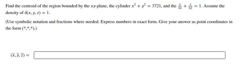 Find the centroid of the region bounded by the xy-plane, the cylinder x² + y² = 3721, and the += 1. Assume the
density of 8(x, y, z) = 1.
(Use symbolic notation and fractions where needed. Express numbers in exact form. Give your answer as point coordinates in
the form (*,*,*).)
(x, y, z) =