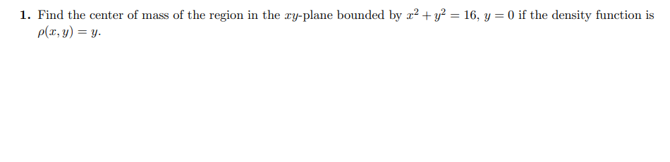 1. Find the center of mass of the region in the xy-plane bounded by x² + y² = 16, y = 0 if the density function is
p(x, y) = y.