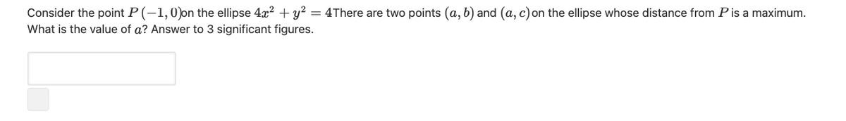 Consider the point P (-1,0)on the ellipse 4x? + y? = 4There are two points (a, b) and (a, c) on the ellipse whose distance from Pis a maximum.
What is the value of a? Answer to 3 significant figures.
