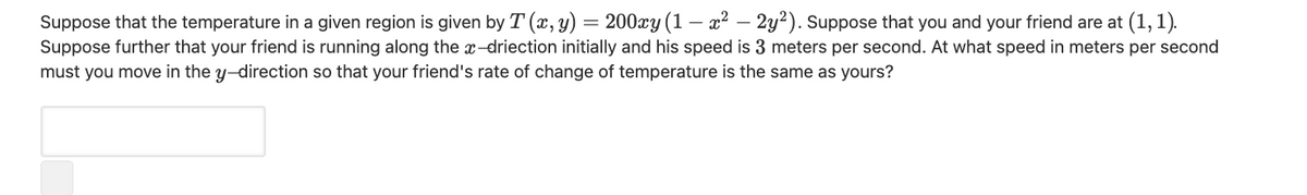 Suppose that the temperature in a given region is given by T (x, y) = 200xy (1 – x² – 2y²). Suppose that you and your friend are at (1, 1).
Suppose further that your friend is running along the x-driection initially and his speed is 3 meters per second. At what speed in meters per second
must you move in the y-direction so that your friend's rate of change of temperature is the same as yours?
