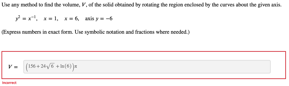 Use any method to find the volume, V, of the solid obtained by rotating the region enclosed by the curves about the given axis.
y² = x¯¹, x = : 1, x = 6, axis y = −
-6
(Express numbers in exact form. Use symbolic notation and fractions where needed.)
V =
Incorrect
(156+24√√6 +ln(6))π