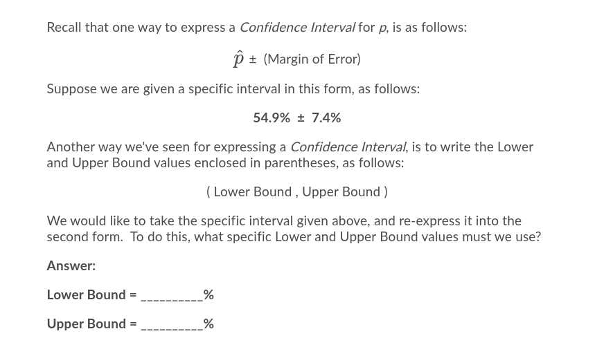 Recall that one way to express a Confidence Interval for p, is as follows:
+ (Margin of Error)
Suppose we are given a specific interval in this form, as follows:
54.9% ± 7.4%
Another way we've seen for expressing a Confidence Interval, is to write the Lower
and Upper Bound values enclosed in parentheses, as follows:
( Lower Bound , Upper Bound )
We would like to take the specific interval given above, and re-express it into the
second form. To do this, what specific Lower and Upper Bound values must we use?
Answer:
Lower Bound =
__%
Upper Bound =
