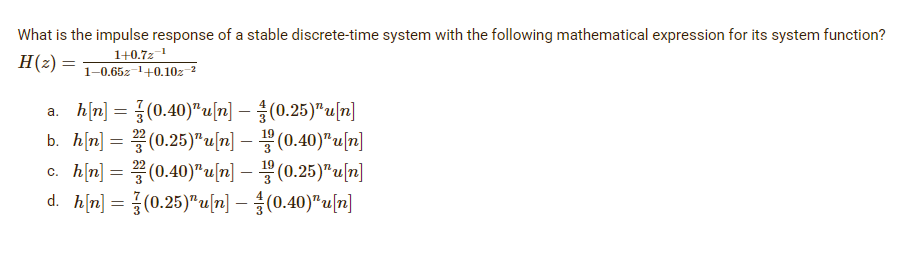What is the impulse response of a stable discrete-time system with the following mathematical expression for its system function?
1+0.7z-¹
H(2):
=
1-0.65z¹+0.102-²
a. h[n] = {(0.40)¹u[n]
(0.25)¹u[n]
b. h[n] = 2(0.25)¹u[n] — ¹(0.40)¹u[n]
c. h[n] = 2(0.40)¹u[n] — (0.25)¹u[n]
d. h[n] = (0.25)¹u[n] (0.40)"u[n]
-