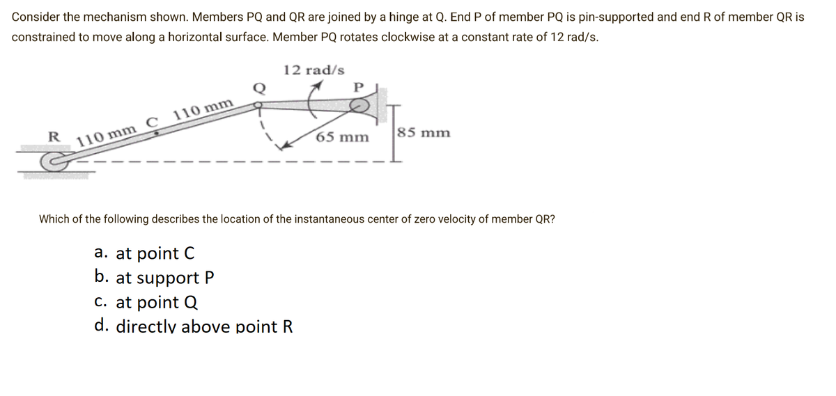 Consider the mechanism shown. Members PQ and QR are joined by a hinge at Q. End P of member PQ is pin-supported and end R of member QR is
constrained to move along a horizontal surface. Member PQ rotates clockwise at a constant rate of 12 rad/s.
12 rad/s
R
´65 mm
85 mm
110 mm C 110 mm
Which of the following describes the location of the instantaneous center of zero velocity of member QR?
a. at point C
b. at support P
c. at point Q
d. directly above point R
