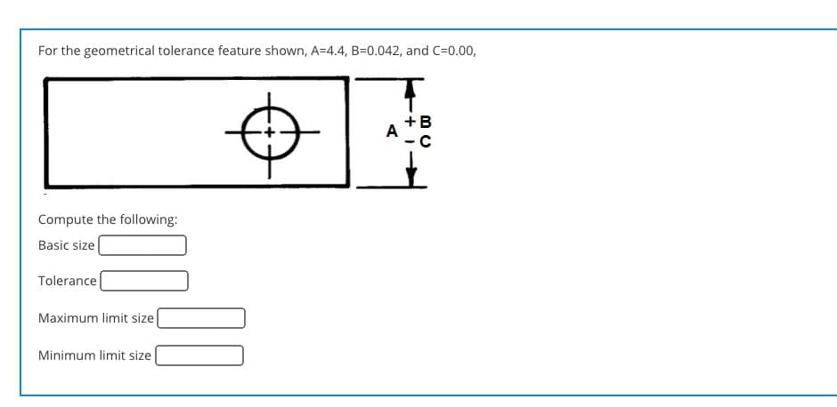 For the geometrical tolerance feature shown, A=4.4, B=0.042, and C=0.00,
+B
A
Compute the following:
Basic size
Tolerance
Maximum limit size[
Minimum limit size
00
