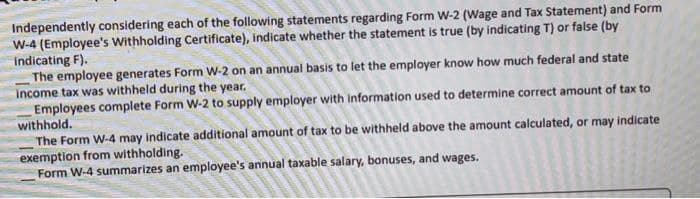 Independently considering each of the following statements regarding Form W-2 (Wage and Tax Statement) and Form
W-4 (Employee's Withholding Certificate), indicate whether the statement is true (by indicating T) or false (by
indicating F).
The employee generates Form W-2 on an annual basis to let the employer know how much federal and state
income tax was withheld during the year.
Employees complete Form W-2 to supply employer with information used to determine correct amount of tax to
withhold.
The Form W-4 may indicate additional amount of tax to be withheld above the amount calculated, or may indicate
exemption from withholding.
Form W-4 summarizes an employee's annual taxable salary, bonuses, and wages.

