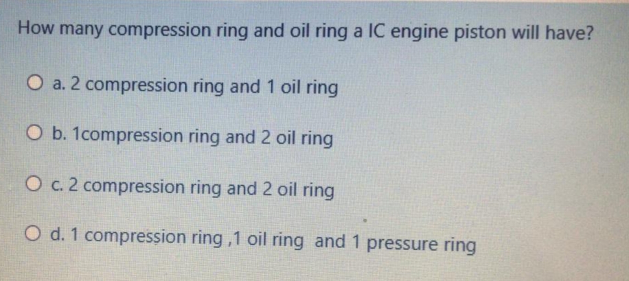 How many compression ring and oil ring a IC engine piston will have?
O a. 2 compression ring and 1 oil ring
O b. 1compression ring and 2 oil ring
O c. 2 compression ring and 2 oil ring
O d. 1 compression ring ,1 oil ring and 1 pressure ring
