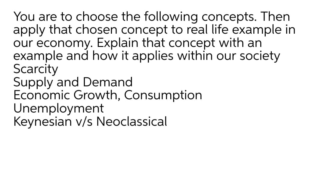 You are to choose the following concepts. Then
apply that chosen concept to real life example in
our economy. Explain that concept with an
example and how it applies within our society
Scarcity
Supply and Demand
Economic Growth, Consumption
Unemployment
Keynesian v/s Neoclassical
