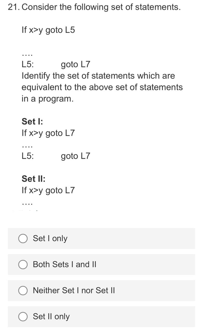 21. Consider the following set of statements.
If x>y goto L5
L5:
goto L7
Identify the set of statements which are
equivalent to the above set of statements
in a program.
Set l:
If x>y goto L7
L5:
goto L7
Set Il:
If x>y goto L7
Set I only
Both Sets I and II
Neither Set I nor Set II
Set Il only

