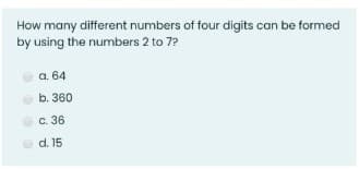 How many different numbers of four digits can be formed
by using the numbers 2 to 7?
a. 64
b. 360
c. 36
d. 15
