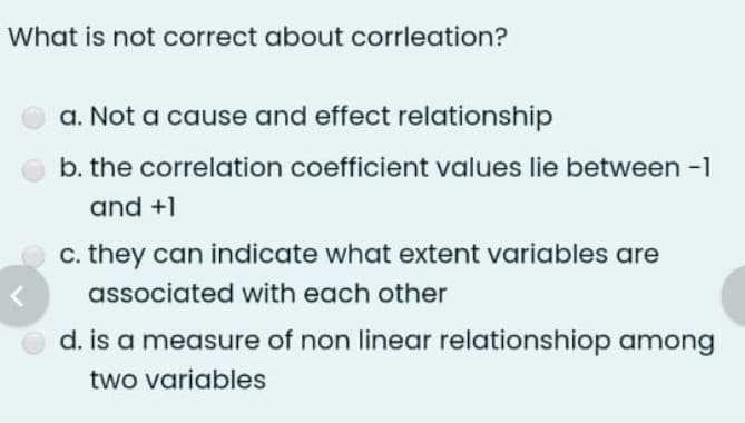 What is not correct about corrleation?
a. Not a cause and effect relationship
b. the correlation coefficient values lie between -1
and +1
c. they can indicate what extent variables are
associated with each other
d. is a measure of non linear relationshiop among
two variables
