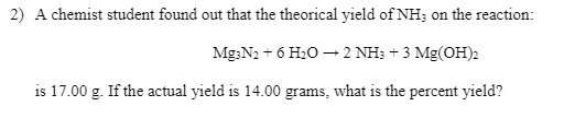 2) A chemist student found out that the theorical yield of NH; on the reaction:
Mg;N2 + 6 H20 – 2 NH; + 3 Mg(OH)2
is 17.00 g. If the actual yield is 14.00 grams, what is the percent yield?
