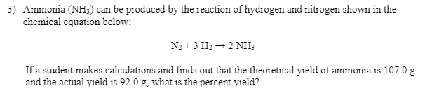 3) Ammonia (NH;) can be produced by the reaction of hydrogen and nitrogen shown in the
chemical equation below:
N2 + 3 H2 – 2 NH;
If a student makes calculations and finds out that the theoretical yield of ammonia is 107.0 g
and the actual yield is 92.0 g, what is the percent yield?
