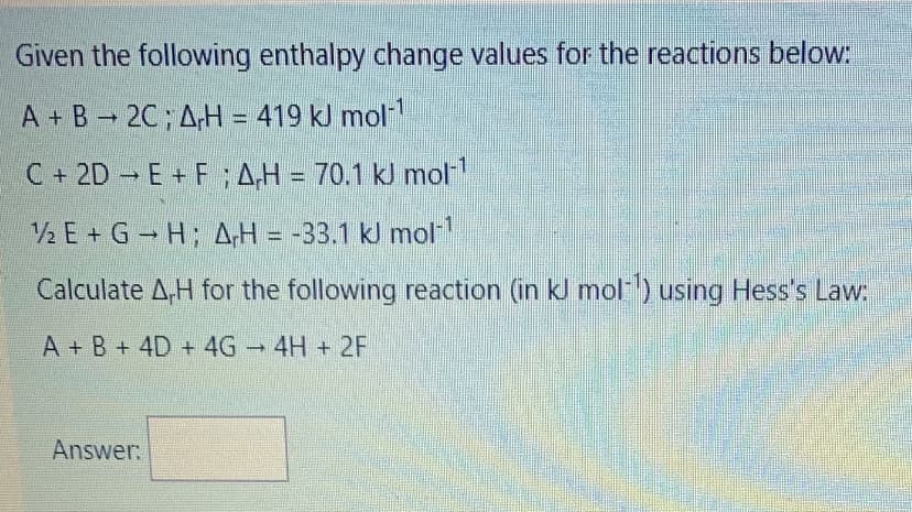 Given the following enthalpy change values for the reactions below:
A + B 2C; A,H = 419 kJ mol
C +2D E+ F;AH = 70.1 kJ mol
2 E + G H; AH = -33.1 kJ mol
Calculate A,H for the following reaction (in kJ mol) using Hess's Law:
A + B + 4D + 4G 4H + 2F
Answer:
