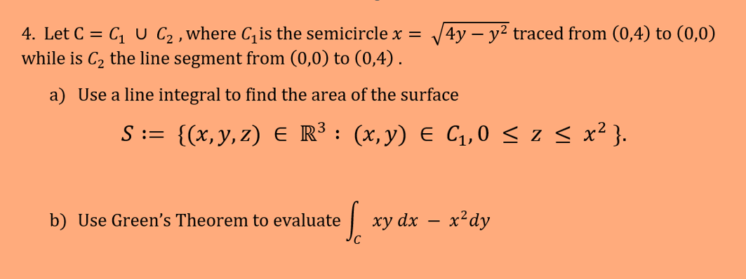 -
4. Let C = C₁ U C₂, where C₁ is the semicircle x = √√4y – y² traced from (0,4) to (0,0)
while is C₂ the line segment from (0,0) to (0,4).
a) Use a line integral to find the area of the surface
S := {(x,y,z) € R³ : (x,y) € C₁,0 ≤ 2 ≤ x²}.
b) Use Green's Theorem to evaluate
Sc
xy dx − x²dy