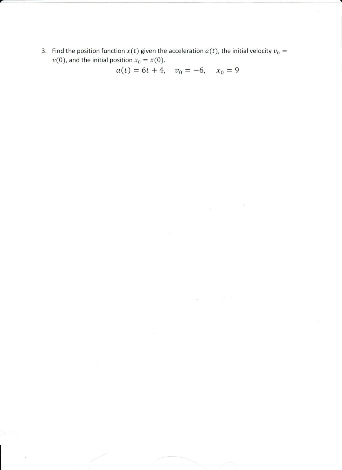 3. Find the position function x(t) given the acceleration a(t), the initial velocity vo =
v(0), and the initial position x, = x(0).
a(t) = 6t + 4, vo = -6,
Xo = 9
%3D
