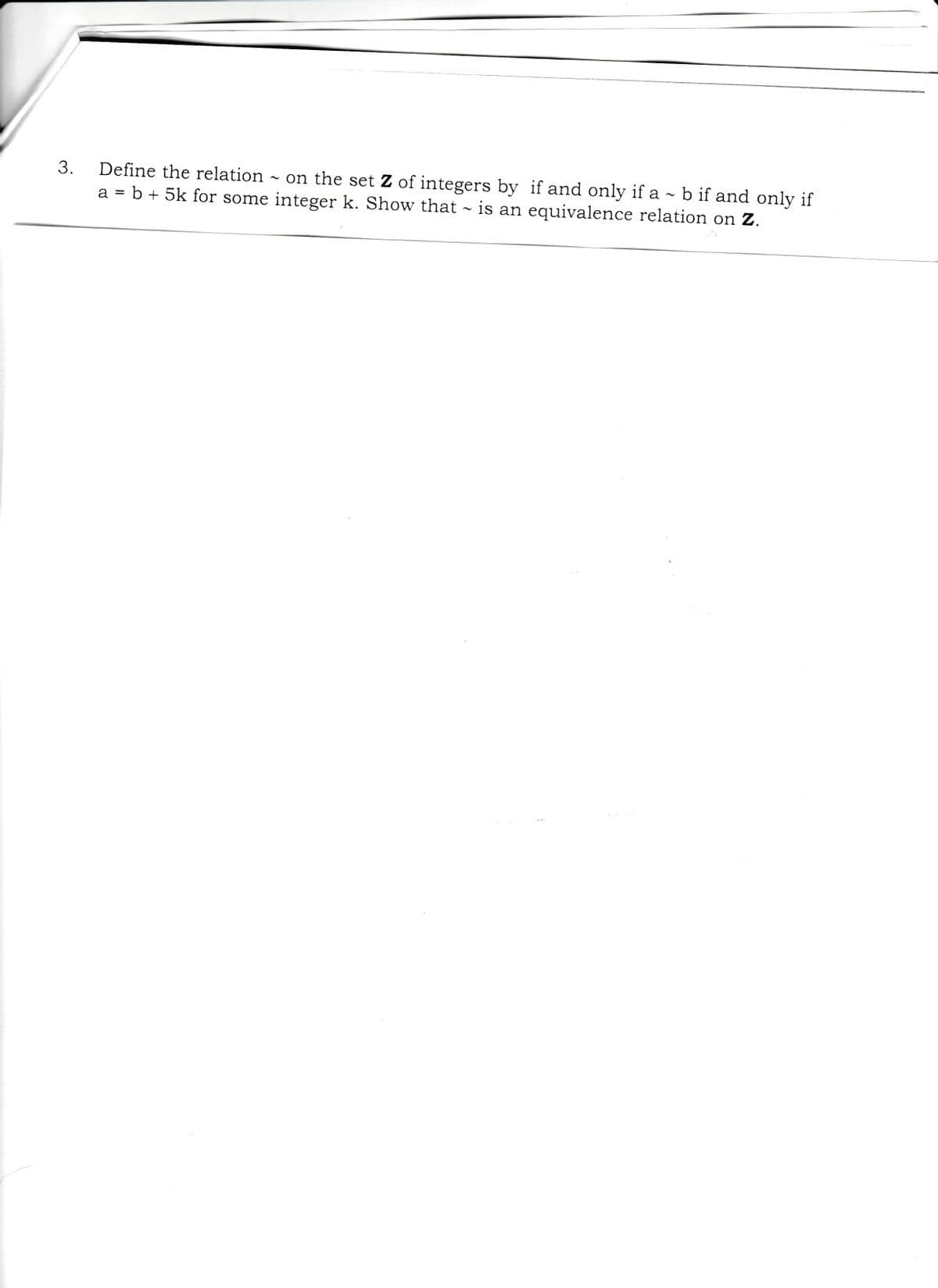 Define the relation on the set Z of integers by if and only if a ~ b if and only if
a = b + 5k for some integer k. Show that ~ is an equivalence relation on Z.
3.
