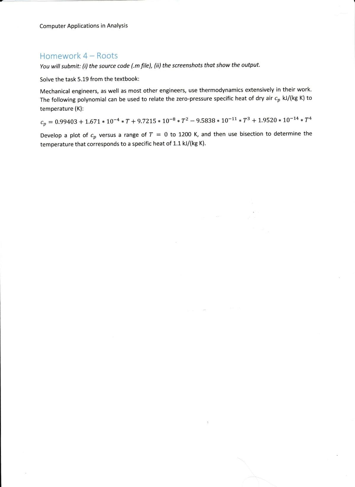 Computer Applications in Analysis
Homework 4 – Roots
You will submit: (i) the source code (.m file), (ii) the screenshots that show the output.
Solve the task 5.19 from the textbook:
Mechanical engineers, as well as most other engineers, use thermodynamics extensively in their work.
The following polynomial can be used to relate the zero-pressure specific heat of dry air C, kJ/(kg K) to
temperature (K):
C, = 0.99403 + 1.671 * 10-4 * T + 9.7215 * 10-8 * T2 – 9.5838 * 10-11 * T3 + 1.9520 * 10-14 * T4
Develop a plot of C, versus a range of T = 0 to 1200 K, and then use bisection to determine the
temperature that corresponds to a specific heat of 1.1 kJ/(kg K).
