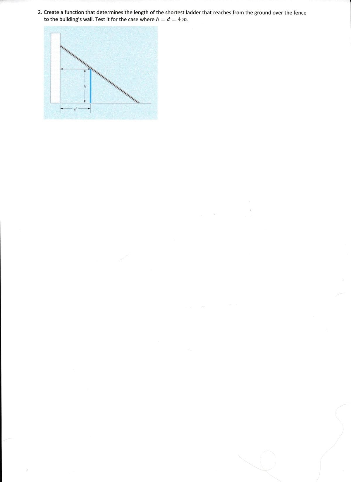 2. Create a function that determines the length of the shortest ladder that reaches from the ground over the fence
to the building's wall. Test it for the case where h = d = 4 m.
