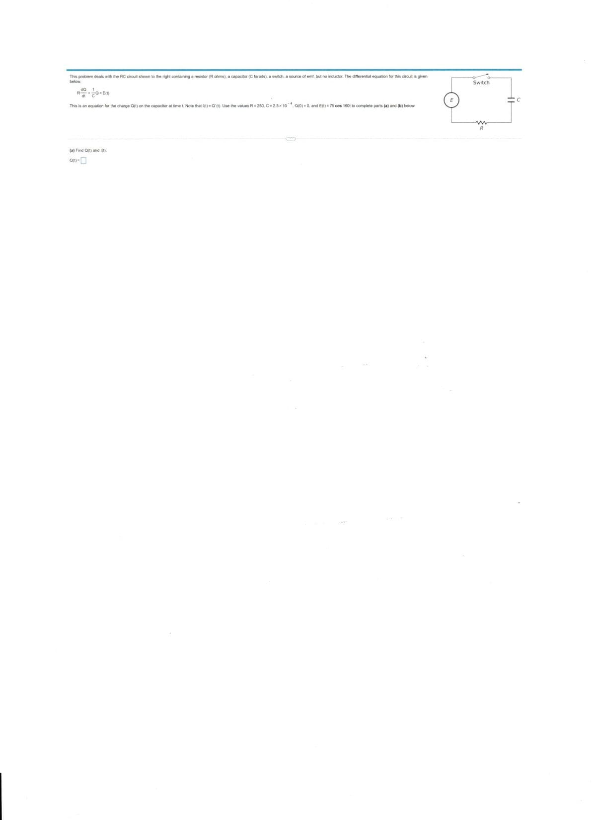 This problem deals with the RC circuit shown to the right containing a resistor (R ohms), a capacitor (C farads), a switch, a source of emf, but no inductor. The differential equation for this circuit is given
Switch
below.
R o= E)
dt
This is an equation for the charge att) on the capacitor at time t. Note that I(t) =O'(t). Use the values R= 250, C= 2.5x 10. aro) = 0, and E(t) = 75 cos 160t to complete parts (a) and (b) below.
(a) Find Qt) and I(t).
